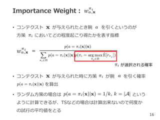Importance Weight：
• コンテクスト が与えられたとき腕 を引くというのが
方策 においてどの程度起こり得たかを表す指標
• コンテクスト が与えられた時に方策 が腕 を引く確率
を算出
• ランダム方策の場合は という
ように計算できるが、TSなどの場合は計算出来ないので何度か
の試行の平均値をとる
16
＝
が選択される確率
 