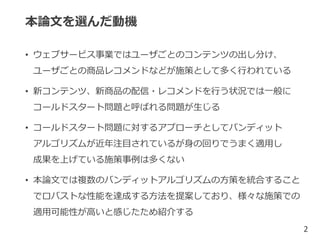 本論文を選んだ動機
• ウェブサービス事業ではユーザごとのコンテンツの出し分け、
ユーザごとの商品レコメンドなどが施策として多く行われている
• 新コンテンツ、新商品の配信・レコメンドを行う状況では一般に
コールドスタート問題と呼ばれる問題が生じる
• コールドスタート問題に対するアプローチとしてバンディット
アルゴリズムが近年注目されているが身の回りでうまく適用し
成果を上げている施策事例は多くない
• 本論文では複数のバンディットアルゴリズムの方策を統合すること
でロバストな性能を達成する方法を提案しており、様々な施策での
適用可能性が高いと感じたため紹介する
2
 