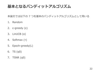 基本となるバンディットアルゴリズム
本論文では以下の 7 つを基本のバンディットアルゴリズムとして用いる
1. Random
2. ε-greedy (ε)
3. LinUCB (α)
4. Softmax (τ)
5. Epoch-greedy(L)
6. TS (q0)
7. TSNR (q0)
22
 