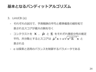 基本となるバンディットアルゴリズム
3. LinUCB (α)
- それぞれの試行で、予測報酬の平均と標準偏差の線形和で
表されるスコアが最大の腕を引く
- コンテクストを 、 と をそれぞれ事前分布の推定
平均、共分散とするとスコアは と
表される
- α は探索と活用のバランスを制御するパラメータである
24
 