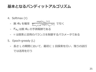 基本となるバンディットアルゴリズム
4. Softmax (τ)
- 腕 を確率 で引く
- は腕 の予測報酬である
- τ は探索と活用のバランスを制御するパラメータである
5. Epoch-greedy (L)
- 長さ L の期間において、最初に 1 回探索を行い、残りの試行
では活用を行う
25
 