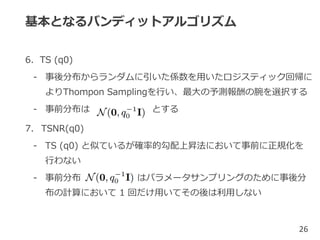 基本となるバンディットアルゴリズム
6. TS (q0)
- 事後分布からランダムに引いた係数を用いたロジスティック回帰に
よりThompon Samplingを行い、最大の予測報酬の腕を選択する
- 事前分布は とする
7. TSNR(q0)
- TS (q0) と似ているが確率的勾配上昇法において事前に正規化を
行わない
- 事前分布 はパラメータサンプリングのために事後分
布の計算において 1 回だけ用いてその後は利用しない
26
 