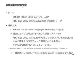 数値実験の設定
• データ
- Yahoo! Today News のアクセスログ
- KDD Cup 2012 Online Advertise での提供データ
• 評価方法
- Yahoo! Today News：Replayer Methodという指標
→ 過去にユーザ訪問ログを利用して評価（次ページ）
- KDD Cup 2012：訪問ログから各コンテクストに各腕を引いた
ときの確率をロジスティック回帰によりを学習し、
予測したCTRを用いてシミュレーション
→ 一様乱数なレコメンドでないためReplayer Methodが使えない
28
O. Chapelle and L. Li. An empirical evaluation of thompson sampling. In NIPS, 2011.
 