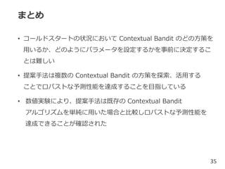まとめ
• コールドスタートの状況において Contextual Bandit のどの方策を
用いるか、どのようにパラメータを設定するかを事前に決定するこ
とは難しい
• 提案手法は複数の Contextual Bandit の方策を探索、活用する
ことでロバストな予測性能を達成することを目指している
• 数値実験により、提案手法は既存の Contextual Bandit
アルゴリズムを単純に用いた場合と比較しロバストな予測性能を
達成できることが確認された
35
 