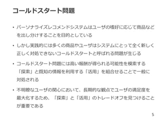 コールドスタート問題
• パーソナライズレコメンドシステムはユーザの嗜好に応じて商品など
を出し分けすることを目的としている
• しかし実践的には多くの商品やユーザはシステムにとって全く新しく
正しく対処できないコールドスタートと呼ばれる問題が生じる
• コールドスタート問題には高い報酬が得られる可能性を模索する
「探索」と既知の情報を利用する「活用」を組合せることで一般に
対処される
• 不明瞭なユーザの関心において、長期的な観点でユーザの満足度を
最大化するため、「探索」と「活用」のトレードオフを見つけること
が重要である
5
 