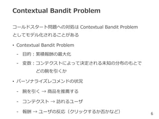 Contextual Bandit Problem
コールドスタート問題への対処は Contextual Bandit Problem
としてモデル化されることがある
• Contextual Bandit Problem
- 目的：累積報酬の最大化
- 変数：コンテクストによって決定される未知の分布のもとで
どの腕を引くか
• パーソナライズレコメンドの状況
- 腕を引く → 商品を推薦する
- コンテクスト → 訪れるユーザ
- 報酬 → ユーザの反応（クリックするか否かなど） 6
 