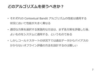 どのアルゴリズムを使うべきか？
• それぞれの Contextual Bandit アルゴリズムの性能は適用する
状況において性能が大きく異なる
• 適切な方策を選択する実践的な方法は、まず各方策を評価した後、
よいものをシステムに適用する、というものである
• しかしコールドスタートの状況下では過去データからバイアスの
かからないオフライン評価の方法を設計するのは難しい
7
 