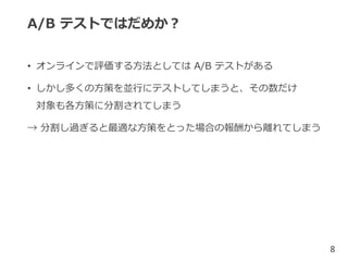 A/B テストではだめか？
• オンラインで評価する方法としては A/B テストがある
• しかし多くの方策を並行にテストしてしまうと、その数だけ
対象も各方策に分割されてしまう
→ 分割し過ぎると最適な方策をとった場合の報酬から離れてしまう
8
 