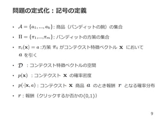 問題の定式化：記号の定義
• ：商品（バンディットの腕）の集合
• ：バンディットの方策の集合
• :方策 がコンテクスト特徴ベクトル において
を引く
• ：コンテクスト特徴ベクトルの空間
• ：コンテクスト の確率密度
• ：コンテクスト 商品 のとき報酬 となる確率分布
• ：報酬（クリックするか否かの{0,1}）
9
 