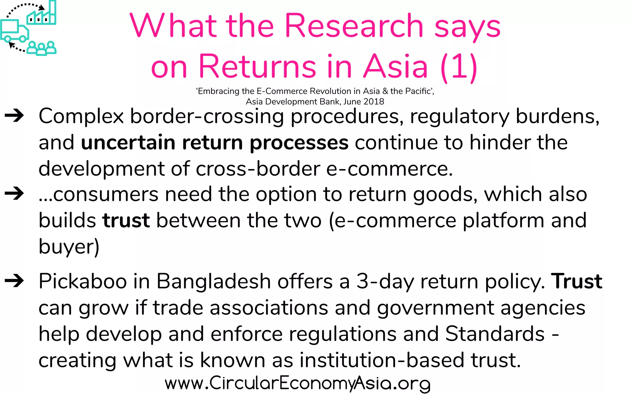 What the Research says
on Returns in Asia (1)‘Embracing the E-Commerce Revolution in Asia & the Paciﬁc’,
Asia Development Bank, June 2018
➔ Complex border-crossing procedures, regulatory burdens,
and uncertain return processes continue to hinder the
development of cross-border e-commerce.
➔ ...consumers need the option to return goods, which also
builds trust between the two (e-commerce platform and
buyer)
➔ Pickaboo in Bangladesh offers a 3-day return policy. Trust
can grow if trade associations and government agencies
help develop and enforce regulations and Standards -
creating what is known as institution-based trust.
 