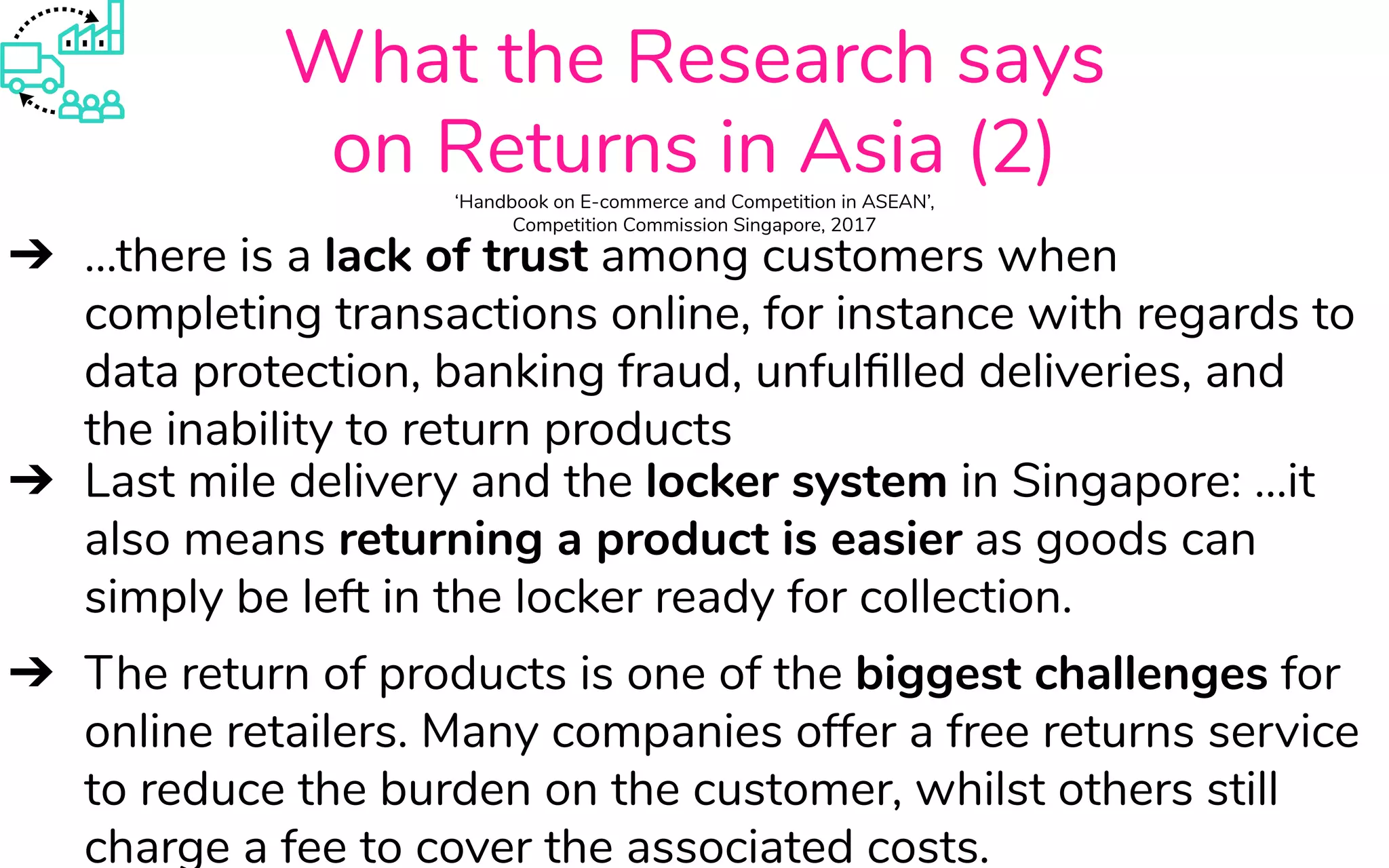 What the Research says
on Returns in Asia (2)‘Handbook on E-commerce and Competition in ASEAN’,
Competition Commission Singapore, 2017
➔ ...there is a lack of trust among customers when
completing transactions online, for instance with regards to
data protection, banking fraud, unfulﬁlled deliveries, and
the inability to return products
➔ Last mile delivery and the locker system in Singapore: ...it
also means returning a product is easier as goods can
simply be left in the locker ready for collection.
➔ The return of products is one of the biggest challenges for
online retailers. Many companies offer a free returns service
to reduce the burden on the customer, whilst others still
charge a fee to cover the associated costs.
 