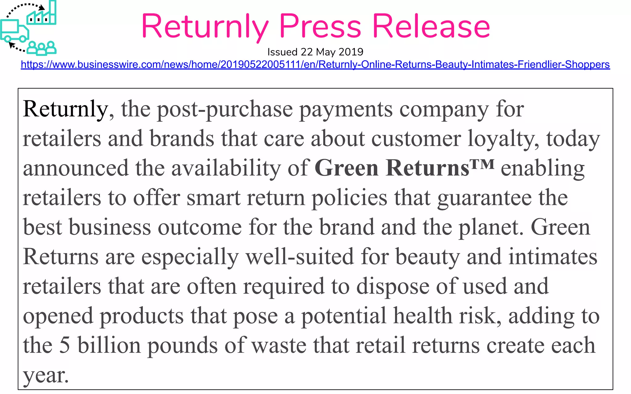 Returnly, the post-purchase payments company for
retailers and brands that care about customer loyalty, today
announced the availability of Green Returns™ enabling
retailers to offer smart return policies that guarantee the
best business outcome for the brand and the planet. Green
Returns are especially well-suited for beauty and intimates
retailers that are often required to dispose of used and
opened products that pose a potential health risk, adding to
the 5 billion pounds of waste that retail returns create each
year.
Returnly Press Release
Issued 22 May 2019
https://www.businesswire.com/news/home/20190522005111/en/Returnly-Online-Returns-Beauty-Intimates-Friendlier-Shoppers
 