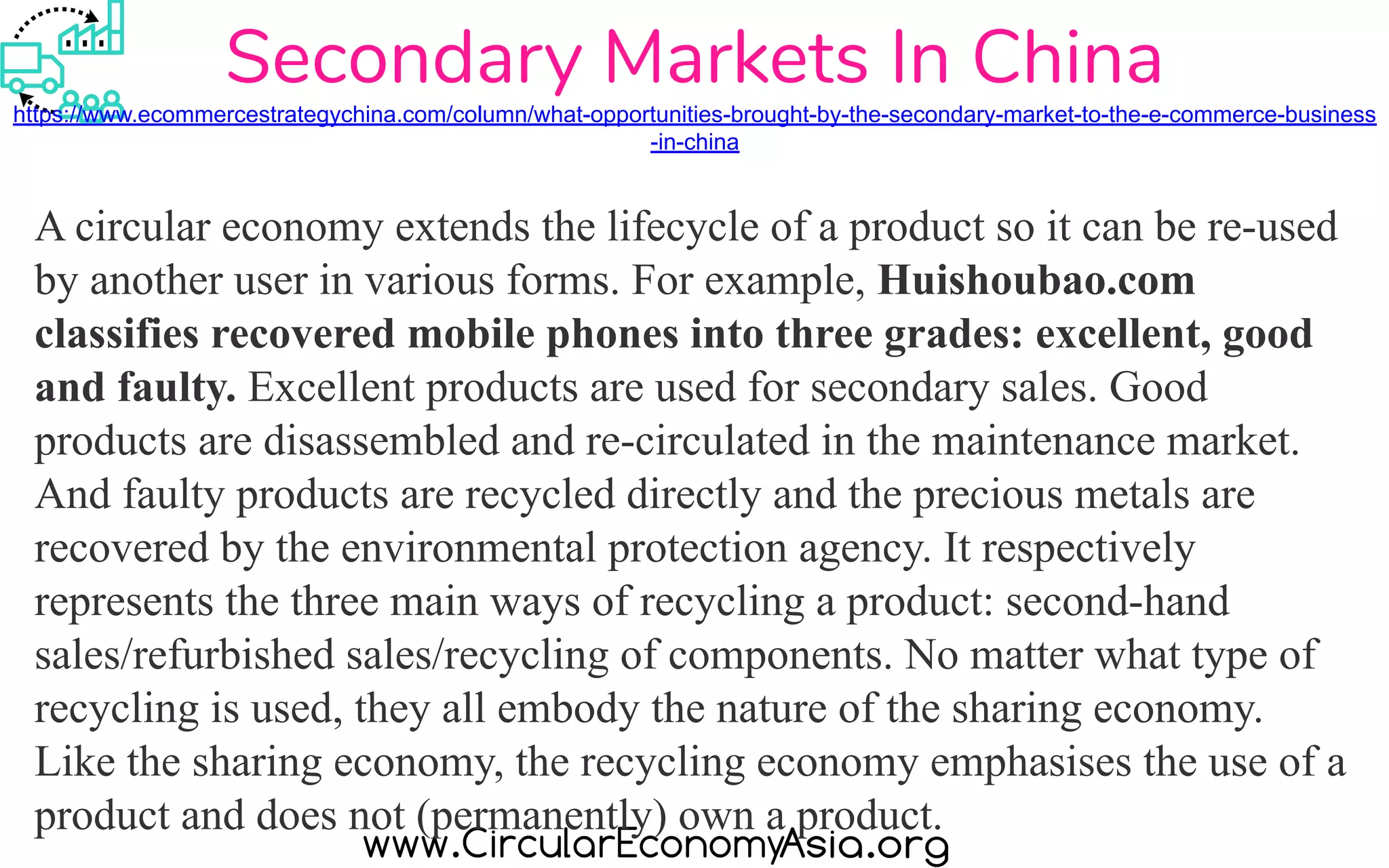 Secondary Markets In China
https://www.ecommercestrategychina.com/column/what-opportunities-brought-by-the-secondary-market-to-the-e-commerce-business
-in-china
A circular economy extends the lifecycle of a product so it can be re-used
by another user in various forms. For example, Huishoubao.com
classifies recovered mobile phones into three grades: excellent, good
and faulty. Excellent products are used for secondary sales. Good
products are disassembled and re-circulated in the maintenance market.
And faulty products are recycled directly and the precious metals are
recovered by the environmental protection agency. It respectively
represents the three main ways of recycling a product: second-hand
sales/refurbished sales/recycling of components. No matter what type of
recycling is used, they all embody the nature of the sharing economy.
Like the sharing economy, the recycling economy emphasises the use of a
product and does not (permanently) own a product.
 
