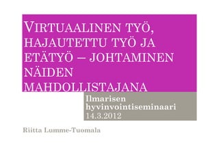 VIRTUAALINEN TYÖ,
HAJAUTETTU TYÖ JA
ETÄTYÖ – JOHTAMINEN
NÄIDEN
MAHDOLLISTAJANA
                Ilmarisen
                hyvinvointiseminaari
                14.3.2012
Riitta Lumme-Tuomala
 