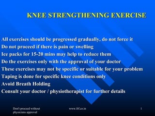 Don't proceed without
physicians approval
www.frf.co.in 1
KNEE STRENGTHENING EXERCISEKNEE STRENGTHENING EXERCISE
All exercises should be progressed gradually, do not force itAll exercises should be progressed gradually, do not force it
Do not proceed if there is pain or swellingDo not proceed if there is pain or swelling
Ice packs for 15Ice packs for 15--20 mins may help to reduce them20 mins may help to reduce them
Do the exercises only with the approval of your doctorDo the exercises only with the approval of your doctor
These exercises may not be specific or suitable for your problemThese exercises may not be specific or suitable for your problem
Taping is done for specific knee conditions onlyTaping is done for specific knee conditions only
Avoid Breath HoldingAvoid Breath Holding
Consult your doctor / physiotherapist for further detailsConsult your doctor / physiotherapist for further details
 