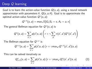 Deep Q learning
Goal is to learn the action-value function Q(s, a), using a neural network
approximator with parameters θ, Q(s, a; θ). Goal is to approximate the
optimal action-value function Q∗(s, a):
Q∗,π
(s, a) = maxπE[Gt|St = s, At = a, π]
The general Bellman equation for Qπ(s, a) is
Qπ
(s, a) =
s ,r
p(s |s, a) r + γ
a
π(s , a )Qπ
(s , a )
The Bellman equation for Q∗,π is
Q∗,π
(s, a) =
s ,r
p(s |s, a) r + γmaxa Q∗,π
(s , a )|s, a
This can be solved iteratively as
Qπ
i+1(s, a) =
s ,r
p(s |s, a) r + γmaxa Qπ
i (s , a )|s, a (2)
Dan Elton (UMD) Intro to RL for molecule design December 5, 2018 10 / 22
 
