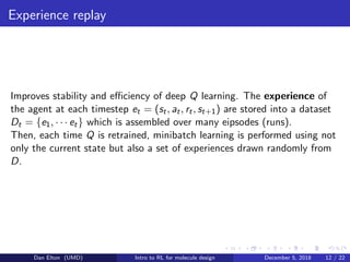 Experience replay
Improves stability and eﬃciency of deep Q learning. The experience of
the agent at each timestep et = (st, at, rt, st+1) are stored into a dataset
Dt = {e1, · · · et} which is assembled over many eipsodes (runs).
Then, each time Q is retrained, minibatch learning is performed using not
only the current state but also a set of experiences drawn randomly from
D.
Dan Elton (UMD) Intro to RL for molecule design December 5, 2018 12 / 22
 