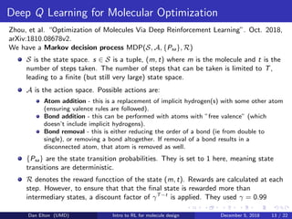 Deep Q Learning for Molecular Optimization
Zhou, et al. “Optimization of Molecules Via Deep Reinforcement Learning”. Oct. 2018,
arXiv:1810.08678v2.
We have a Markov decision process MDP(S, A, {Psa}, R)
S is the state space. s ∈ S is a tuple, (m, t) where m is the molecule and t is the
number of steps taken. The number of steps that can be taken is limited to T,
leading to a ﬁnite (but still very large) state space.
A is the action space. Possible actions are:
Atom addition - this is a replacement of implicit hydrogen(s) with some other atom
(ensuring valence rules are followed).
Bond addition - this can be performed with atoms with ”free valence” (which
doesn’t include implicit hydrogens).
Bond removal - this is either reducing the order of a bond (ie from double to
single), or removing a bond altogether. If removal of a bond results in a
disconnected atom, that atom is removed as well.
{Psa} are the state transition probabilities. They is set to 1 here, meaning state
transitions are deterministic.
R denotes the reward funcction of the state (m, t). Rewards are calculated at each
step. However, to ensure that that the ﬁnal state is rewarded more than
intermediary states, a discount factor of γT−t
is applied. They used γ = 0.99
Dan Elton (UMD) Intro to RL for molecule design December 5, 2018 13 / 22
 
