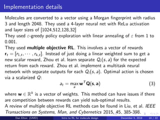 Implementation details
Molecules are converted to a vector using a Morgan ﬁngerprint with radius
3 and length 2048. They used a 4-layer neural net with ReLu activation
and layer sizes of [1024,512,128,32]
They used ε-greedy policy exploration with linear annealing of ε from 1 to
0.001.
They used multiple objective RL. This involves a vector of rewards
rt = [r1,t, · · · , rk,t]. Instead of just doing a linear weighted sum to get a
new scalar reward, Zhou et al. learn separate Qi (s, a) for the expected
return from each reward. Zhou et al. implement a multitask neural
network with separate outputs for each Qi (s, a). Optimal action is chosen
via a scalarized Q:
at = max
a
wT
Q(s, a) (3)
where w ∈ Rk is a vector of weights. This method can have issues if there
are competition between rewards can yield sub-optimal results.
A review of multiple objective RL methods can be found in Liu, et al. IEEE
Transactions on Systems, Man, and Cybernetics 2015, 45, 385-398.
Dan Elton (UMD) Intro to RL for molecule design December 5, 2018 14 / 22
 