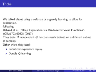Tricks
We talked about using a softmax or ε-greedy learning to allow for
exploration.
following:
Osband et al. “Deep Exploration via Randomized Value Functions”.
arXiv:1703.07608 (2017)
They train H independent Q functions each trained on a diﬀerent subset
of samples.
Other tricks they used:
prioritized experience replay
Double Q-learning
Dan Elton (UMD) Intro to RL for molecule design December 5, 2018 15 / 22
 