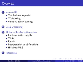 Overview
1 Intro to RL
The Bellman equation
TD learning
Value vs policy learning
2 Deep Q learning
3 RL for molecular optimization
Implementation details
Tricks
Results
Interpretation of Q-functions
Hillclimb-MLE
4 References
Dan Elton (UMD) Intro to RL for molecule design December 5, 2018 2 / 22
 