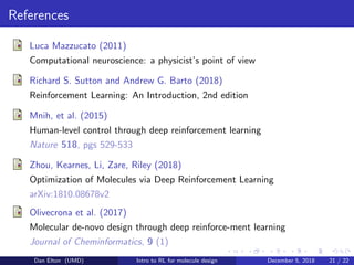 References
Luca Mazzucato (2011)
Computational neuroscience: a physicist’s point of view
Richard S. Sutton and Andrew G. Barto (2018)
Reinforcement Learning: An Introduction, 2nd edition
Mnih, et al. (2015)
Human-level control through deep reinforcement learning
Nature 518, pgs 529-533
Zhou, Kearnes, Li, Zare, Riley (2018)
Optimization of Molecules via Deep Reinforcement Learning
arXiv:1810.08678v2
Olivecrona et al. (2017)
Molecular de-novo design through deep reinforce-ment learning
Journal of Cheminformatics, 9 (1)
Dan Elton (UMD) Intro to RL for molecule design December 5, 2018 21 / 22
 
