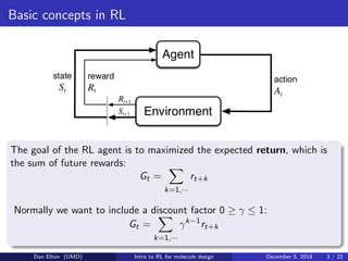 Basic concepts in RL
The goal of the RL agent is to maximized the expected return, which is
the sum of future rewards:
Gt =
k=1,···
rt+k
Normally we want to include a discount factor 0 ≥ γ ≤ 1:
Gt =
k=1,···
γk−1
rt+k
Dan Elton (UMD) Intro to RL for molecule design December 5, 2018 3 / 22
 