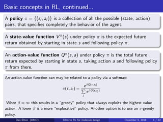 Basic concepts in RL, continued...
A policy π = {(si , ai )} is a collection of all the possible (state, action)
pairs, that speciﬁes completely the behavior of the agent.
A state-value function V π(s) under policy π is the expected future
return obtained by starting in state s and following policy π.
An action-value function Qπ(s, a) under policy π is the total future
return expected by starting in state s, taking action a and following policy
π from there.
An action-value function can may be related to a policy via a softmax:
π(s, ai ) =
eβQ(s,ai )
j
eβQ(s,aj )
When β = ∞ this results in a “greedy” policy that always exploits the highest value
action. A lower β is a more “explorative” policy. Another option is to use an ε-greedy
policy.
Dan Elton (UMD) Intro to RL for molecule design December 5, 2018 4 / 22
 