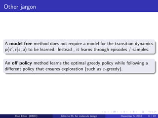 Other jargon
A model free method does not require a model for the transition dynamics
p(s , r|s, a) to be learned. Instead , it learns through episodes / samples.
An oﬀ policy method learns the optimal greedy policy while following a
diﬀerent policy that ensures exploration (such as ε-greedy).
Dan Elton (UMD) Intro to RL for molecule design December 5, 2018 6 / 22
 