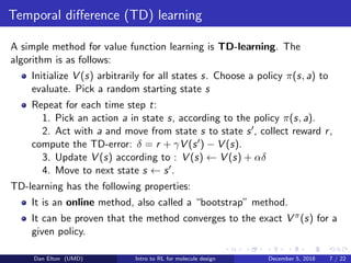Temporal diﬀerence (TD) learning
A simple method for value function learning is TD-learning. The
algorithm is as follows:
Initialize V (s) arbitrarily for all states s. Choose a policy π(s, a) to
evaluate. Pick a random starting state s
Repeat for each time step t:
1. Pick an action a in state s, according to the policy π(s, a).
2. Act with a and move from state s to state s , collect reward r,
compute the TD-error: δ = r + γV (s ) − V (s).
3. Update V (s) according to : V (s) ← V (s) + αδ
4. Move to next state s ← s .
TD-learning has the following properties:
It is an online method, also called a “bootstrap” method.
It can be proven that the method converges to the exact V π(s) for a
given policy.
Dan Elton (UMD) Intro to RL for molecule design December 5, 2018 7 / 22
 