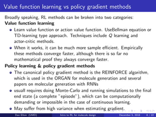 Value function learning vs policy gradient methods
Broadly speaking, RL methods can be broken into two categories:
Value function learning
Learn value function or action value function. UseBellman equation or
TD-learning type approach. Techniques include Q learning and
actor-critic methods.
When it works, it can be much more sample eﬃcient. Empirically
these methods converge faster, although there is so far no
mathematical proof they always converge faster.
Policy learning & policy gradient methods
The canonical policy gradient method is the REINFORCE algorithm,
which is used in the ORGAN for molecule generation and several
papers on molecular generation with RNNs
usuall requires doing Monte-Carlo and running simulations to the ﬁnal
end state (a complete ”episode”), which can be computationally
demanding or impossible in the case of continuous learning.
May suﬀer from high variance when estimating gradient.
Dan Elton (UMD) Intro to RL for molecule design December 5, 2018 8 / 22
 