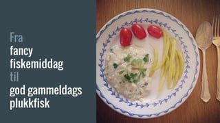 Fra
fancy
fiskemiddag
til
god gammeldags
plukkfisk
 