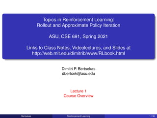 Topics in Reinforcement Learning:
Rollout and Approximate Policy Iteration
ASU, CSE 691, Spring 2021
Links to Class Notes, Videolectures, and Slides at
http://web.mit.edu/dimitrib/www/RLbook.html
Dimitri P. Bertsekas
dbertsek@asu.edu
Lecture 1
Course Overview
Bertsekas Reinforcement Learning 1 / 36
 