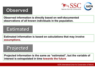 Observed   Observed information is directly based on well-documented observations of all known individuals in the population.   Estimated   Estimated information is based on calculations that may involve  assumptions .   Projected  Projected information is the same as “estimated”, but the variable of interest is extrapolated in time  towards the future 