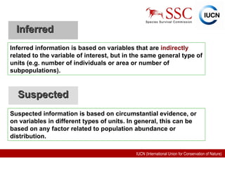 Inferred  Inferred information is based on variables that are  indirectly  related to the variable of interest, but in the same general type of units (e.g. number of individuals or area or number of subpopulations). Suspected   Suspected information is based on circumstantial evidence, or on variables in different types of units. In general, this can be based on any factor related to population abundance or distribution. 