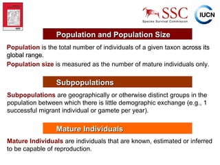 Population   is the total number of individuals of a given taxon  across its global range. Population size   is measured as the number of mature individuals only. Population and Population Size Subpopulations Subpopulations   are geographically or otherwise distinct groups in the population between which there is little demographic exchange (e.g., 1 successful migrant individual or gamete per year). Mature Individuals Mature Individuals   are individuals that are known, estimated or inferred to be capable of reproduction. 