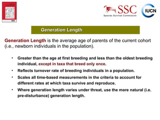 Greater than the age at first breeding and less than the oldest breeding individual,  except in taxa that breed only once . Reflects turnover rate of breeding individuals in a population. Scales all time-based measurements in the criteria to account for different rates at which taxa survive and reproduce. Where generation length varies under threat, use the more natural (i.e. pre-disturbance) generation length. Generation Length Generation Length   is the average age of parents of the current cohort (i.e., newborn individuals in the population). 