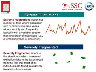 Extreme Fluctuations Extreme Fluctuations   occur in a number of taxa where population size or distribution area varies widely, rapidly and frequently, typically with a variation greater than one order of magnitude (i.e.,  a tenfold increase of decrease ). Severely Fragmented Severely Fragmented   refers to the situation in which increased extinction risks to the taxon result from the fact that most of its individuals are found in relatively isolated subpopulations. 