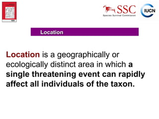 Location Location   is a geographically or ecologically distinct area in which  a single threatening event can rapidly affect all individuals of the taxon. 