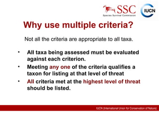 Why use multiple criteria? All taxa being assessed must be evaluated against each criterion. Meeting  any one  of the criteria qualifies a taxon for listing at that level of threat All  criteria met at the  highest level of threat  should be listed. Not all the criteria are appropriate to all taxa. 
