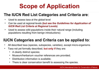 Scope of Application All described taxa (species, subspecies, varieties), except micro-organisms Taxa not yet formally described,  but only if  they are: A clearly distinct species; Museum/herbarium voucher references are provided; Distribution information is available; There is clear conservation benefit to assessing the species. IUCN Categories and Criteria can be applied to : The IUCN Red List Categories and Criteria are : Used to assess taxa at the global level Can be used at regional levels  (but see the  Guidelines for Application of IUCN Red List Criteria at Regional Levels ) Used to assess wild populations inside their natural range (including populations resulting from benign introductions) 
