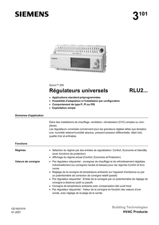 3

101

Synco™ 200

RLU2...

Régulateurs universels
•
•
•
•

Applications standard préprogrammées
Possibilité d'adaptation à l'installation par configuration
Comportement de type P, PI ou PID
Exploitation simple

Domaines d'application
Dans des installations de chauffage, ventilation, climatisation (CVC) simples ou complexes.
Les régulateurs universels conviennent pour les grandeurs réglées telles que température, humidité relative/ humidité absolue, pression/ pression différentielle, débit d'air,
qualité d'air et enthalpie.
Fonctions
Régimes

• Sélection du régime par des entrées de signalisation: Confort, Economie et StandBy
(avec fonctions de protection)
• Affichage du régime actuel (Confort, Economie et Protection)

Valeurs de consigne

• Par régulateur séquentiel : consignes de chauffage et de refroidissement réglables
individuellement (ou consignes hautes et basses) pour les régimes Confort et Economie
• Réglage de la consigne de température ambiante sur l'appareil d'ambiance ou par
un potentiomètre de correction de consigne relatif (passif)
• Par régulateur séquentiel : Entrée de la consigne par un potentiomètre de réglage de
consigne à distance (actif ou passif)
• Consigne de température ambiante avec compensation été ou/et hiver
• Par régulateur séquentiel : Valeur de la consigne en fonction des valeurs d'une
sonde, avec réglage de la plage de la sonde.

C
CE1N3101fr
E
01.2007
1

Building Technologies
HVAC Products

 