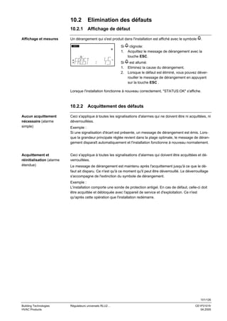 10.2
10.2.1
Affichage et mesures

Elimination des défauts
Affichage de défaut

Un dérangement qui s'est produit dans l'installation est affiché avec le symbole

.

Si
1.

clignote:
Acquittez le message de dérangement avec la
touche ESC.

Si
1.
2.

INFO

est allumé:
Eliminez la cause du dérangement.
Lorsque le défaut est éliminé, vous pouvez déverrouiller le message de dérangement en appuyant
sur la touche ESC .

°C

Lorsque l'installation fonctionne à nouveau correctement, "STATUS:OK" s'affiche.

10.2.2

Acquittement des défauts

Aucun acquittement
nécessaire (alarme
simple)

Ceci s'applique à toutes les signalisations d'alarmes qui ne doivent être ni acquittées, ni
déverrouillées.

Acquittement et
réinitialisation (alarme
étendue)

Ceci s'applique à toutes les signalisations d'alarmes qui doivent être acquittées et déverrouillées.

Exemple :
Si une signalisation d'écart est présente, un message de dérangement est émis. Lorsque la grandeur principale réglée revient dans la plage optimale, le message de dérangement disparaît automatiquement et l'installation fonctionne à nouveau normalement.

Le message de dérangement est maintenu après l'acquittement jusqu'à ce que le défaut ait disparu. Ce n'est qu'à ce moment qu'il peut être déverrouillé. Le déverrouillage
s'accompagne de l'extinction du symbole de dérangement.
Exemple :
L'installation comporte une sonde de protection antigel. En cas de défaut, celle-ci doit
être acquittée et débloquée avec l'appareil de service et d'exploitation. Ce n'est
qu'après cette opération que l'installation redémarre.

101/126
Building Technologies
HVAC Products

Régulateurs universels RLU2…

CE1P3101fr
04.2005

 