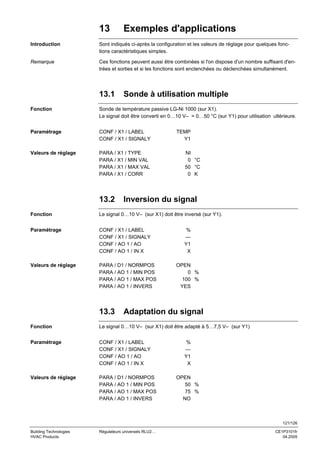 13

Exemples d'applications

Introduction

Sont indiqués ci-après la configuration et les valeurs de réglage pour quelques fonctions caractéristiques simples.

Remarque

Ces fonctions peuvent aussi être combinées si l'on dispose d'un nombre suffisant d'entrées et sorties et si les fonctions sont enclenchées ou déclenchées simultanément.

13.1

Sonde à utilisation multiple

Fonction

Sonde de température passive LG-Ni 1000 (sur X1).
Le signal doit être converti en 0…10 V– = 0…50 °C (sur Y1) pour utilisation ultérieure.

Paramétrage

CONF / X1 / LABEL
CONF / X1 / SIGNALY

Valeurs de réglage

PARA / X1 / TYPE
PARA / X1 / MIN VAL
PARA / X1 / MAX VAL
PARA / X1 / CORR

13.2

TEMP
Y1
NI
0 °C
50 °C
0 K

Inversion du signal

Fonction

Le signal 0…10 V– (sur X1) doit être inversé (sur Y1).

Paramétrage

CONF / X1 / LABEL
CONF / X1 / SIGNALY
CONF / AO 1 / AO
CONF / AO 1 / IN X

Valeurs de réglage

PARA / D1 / NORMPOS
PARA / AO 1 / MIN POS
PARA / AO 1 / MAX POS
PARA / AO 1 / INVERS

13.3

%
--Y1
X
OPEN
0 %
100 %
YES

Adaptation du signal

Fonction

Le signal 0…10 V– (sur X1) doit être adapté à 5…7,5 V– (sur Y1)

Paramétrage

CONF / X1 / LABEL
CONF / X1 / SIGNALY
CONF / AO 1 / AO
CONF / AO 1 / IN X

Valeurs de réglage

PARA / D1 / NORMPOS
PARA / AO 1 / MIN POS
PARA / AO 1 / MAX POS
PARA / AO 1 / INVERS

%
--Y1
X
OPEN
50 %
75 %
NO

121/126
Building Technologies
HVAC Products

Régulateurs universels RLU2…

CE1P3101fr
04.2005

 