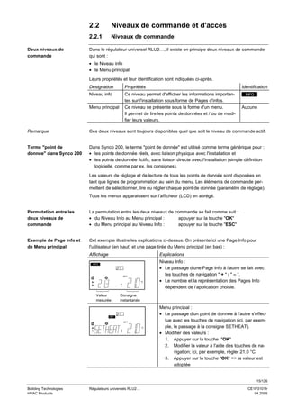 2.2
2.2.1
Deux niveaux de
commande

Niveaux de commande et d'accès
Niveaux de commande

Dans le régulateur universel RLU2…, il existe en principe deux niveaux de commande
qui sont :
• le Niveau info
• le Menu principal
Leurs propriétés et leur identification sont indiquées ci-après.
Désignation

Propriétés

Niveau info

Ce niveau permet d'afficher les informations importantes sur l'installation sous forme de Pages d'infos.
Ce niveau se présente sous la forme d'un menu.
Il permet de lire les points de données et / ou de modifier leurs valeurs.

Menu principal

Identification
INFO

Aucune

Remarque

Ces deux niveaux sont toujours disponibles quel que soit le niveau de commande actif.

Terme "point de
donnée" dans Synco 200

Dans Synco 200, le terme "point de donnée" est utilisé comme terme générique pour :
• les points de donnée réels, avec liaison physique avec l'installation et
• les points de donnée fictifs, sans liaison directe avec l'installation (simple définition
logicielle, comme par ex. les consignes).
Les valeurs de réglage et de lecture de tous les points de donnée sont disposées en
tant que lignes de programmation au sein du menu. Les éléments de commande permettent de sélectionner, lire ou régler chaque point de donnée (paramètre de réglage).
Tous les menus apparaissent sur l'afficheur (LCD) en abrégé.

Permutation entre les
deux niveaux de
commande

La permutation entre les deux niveaux de commande se fait comme suit :
• du Niveau Info au Menu principal :
appuyer sur la touche "OK"
• du Menu principal au Niveau Info :
appuyer sur la touche "ESC"

Exemple de Page Info et
de Menu principal

Cet exemple illustre les explications ci-dessus. On présente ici une Page Info pour
l'utilisateur (en haut) et une page tirée du Menu principal (en bas) :
Affichage

Explications

INFO

1
SET
°C

Valeur
mesurée

Niveau Info :
• Le passage d'une Page Info à l'autre se fait avec
les touches de navigation " + " / " – ".
• Le nombre et la représentation des Pages Info
dépendent de l'application choisie.

Consigne
instantanée

1
SET
SET
°C

Menu principal :
• Le passage d'un point de donnée à l'autre s'effectue avec les touches de navigation (ici, par exemple, le passage à la consigne SETHEAT).
• Modifier des valeurs :
1. Appuyer sur la touche "OK"
2. Modifier la valeur à l'aide des touches de navigation; ici, par exemple, régler 21.0 °C.
3. Appuyer sur la touche "OK" => la valeur est
adoptée

15/126
Building Technologies
HVAC Products

Régulateurs universels RLU2…

CE1P3101fr
04.2005

 