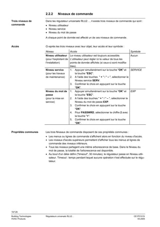 2.2.2
Trois niveaux de
commande

Niveaux de commande

Dans les régulateur universels RLU2…, il existe trois niveaux de commande qui sont :
• Niveau utilisateur
• Niveau service
• Niveau du mot de passe
A chaque point de donnée est affecté un de ces niveaux de commande.

Accès

Ci-après les trois niveaux avec leur objet, leur accès et leur symbole :
Niveau

Accès

Symbole

Niveau utilisateur Le niveau utilisateur est toujours accessible.
Aucun
(pour l'exploitant de L'utilisateur peut régler ici la valeur de tous les
l'installation)
points de donnée affichés (si ceux-ci sont modifiables).
Niveau service
1. Appuyer simultanément sur la touche "OK" et
SERVICE
la touche "ESC".
(pour les travaux
2. A l'aide des touches " + " / " – ", sélectionner le
de maintenance)
Niveau service SERV.
3. Confirmer le choix en appuyant sur la touche
"OK".
Niveau du mot de 1. Appuyer simultanément sur la touche "OK" et
EXP
passe
la touche "ESC".
2. A l'aide des touches " + " / " – ", sélectionner le
(pour la mise en
Niveau du mot de passe EXP.
service)
3. Confirmer le choix en appuyant sur la touche
"OK".
4. Pour PASSWRD, sélectionner le chiffre 2 avec
la touche "+".
5. Confirmer le choix en appuyant sur la touche
"OK".

Propriétés communes

Les trois Niveaux de commande disposent de ces propriétés communes :
• Les menus ou lignes de commande s'affichent alors en fonction du niveau d'accès.
• Les niveaux d'accès supérieurs permettent d'afficher tous les menus et lignes de
commande des niveaux inférieurs.
• Tous les niveaux partagent une même arborescence de base. Dans le Niveau du
mot de passe, la totalité de l'arborescence est disponible.
• Au bout d'un délai défini ("timeout", 30 minutes), le régulateur passe en Niveau utilisateur. Timeout : temps pendant lequel aucune opération n'est effectuée sur le régulateur.

16/126
Building Technologies
HVAC Products

Régulateurs universels RLU2…

CE1P3101fr
04.2005

 
