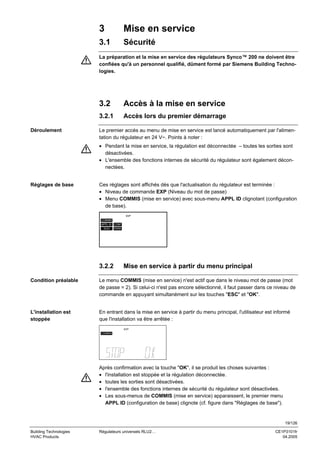 3

Mise en service

3.1

Sécurité

La préparation et la mise en service des régulateurs Synco™ 200 ne doivent être
confiées qu'à un personnel qualifié, dûment formé par Siemens Building Technologies.

3.2
3.2.1
Déroulement

Accès à la mise en service
Accès lors du premier démarrage

Le premier accès au menu de mise en service est lancé automatiquement par l'alimentation du régulateur en 24 V~. Points à noter :
• Pendant la mise en service, la régulation est déconnectée – toutes les sorties sont
désactivées.
• L'ensemble des fonctions internes de sécurité du régulateur sont également déconnectées.

Réglages de base

Ces réglages sont affichés dès que l'actualisation du régulateur est terminée :
• Niveau de commande EXP (Niveau du mot de passe)
• Menu COMMIS (mise en service) avec sous-menu APPL ID clignotant (configuration
de base).
EXP

COMMIS
APPL ID CONF
TEST

3.2.2

PARA

Mise en service à partir du menu principal

Condition préalable

Le menu COMMIS (mise en service) n'est actif que dans le niveau mot de passe (mot
de passe = 2). Si celui-ci n'est pas encore sélectionné, il faut passer dans ce niveau de
commande en appuyant simultanément sur les touches "ESC" et "OK".

L'installation est
stoppée

En entrant dans la mise en service à partir du menu principal, l'utilisateur est informé
que l'installation va être arrêtée :
EXP

COMMIS

Après confirmation avec la touche "OK", il se produit les choses suivantes :
• l'installation est stoppée et la régulation déconnectée.
• toutes les sorties sont désactivées.
• l'ensemble des fonctions internes de sécurité du régulateur sont désactivées.
• Les sous-menus de COMMIS (mise en service) apparaissent, le premier menu
APPL ID (configuration de base) clignote (cf. figure dans "Réglages de base").

19/126
Building Technologies
HVAC Products

Régulateurs universels RLU2…

CE1P3101fr
04.2005

 