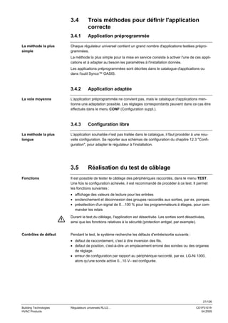 3.4
3.4.1
La méthode la plus
simple

Trois méthodes pour définir l'application
correcte
Application préprogrammée

Chaque régulateur universel contient un grand nombre d'applications testées préprogrammées.
La méthode la plus simple pour la mise en service consiste à activer l'une de ces applications et à adapter au besoin les paramètres à l'installation donnée.
Les applications préprogrammées sont décrites dans le catalogue d'applications ou
dans l'outil Synco™ OASIS.

3.4.2
La voie moyenne

L'application préprogrammée ne convient pas, mais le catalogue d'applications mentionne une adaptation possible. Les réglages correspondants peuvent dans ce cas être
effectués dans le menu CONF (Configuration suppl.).

3.4.3
La méthode la plus
longue

Configuration libre

L'application souhaitée n'est pas traitée dans le catalogue, il faut procéder à une nouvelle configuration. Se reporter aux schémas de configuration du chapitre 12.3 "Configuration", pour adapter le régulateur à l'installation.

3.5
Fonctions

Application adaptée

Réalisation du test de câblage

Il est possible de tester le câblage des périphériques raccordés, dans le menu TEST.
Une fois la configuration achevée, il est recommandé de procéder à ce test. Il permet
les fonctions suivantes :
• affichage des valeurs de lecture pour les entrées
• enclenchement et déconnexion des groupes raccordés aux sorties, par ex. pompes.
• présélection d'un signal de 0…100 % pour les programmateurs à étages, pour commander les relais
Durant le test du câblage, l'application est désactivée. Les sorties sont désactivées,
ainsi que les fonctions relatives à la sécurité (protection antigel, par exemple).

Contrôles de défaut

Pendant le test, le système recherche les défauts d'entrée/sortie suivants :
• défaut de raccordement, c'est à dire inversion des fils.
• défaut de position, c'est-à-dire un emplacement erroné des sondes ou des organes
de réglage.
• erreur de configuration par rapport au périphérique raccordé, par ex. LG-Ni 1000,
alors qu'une sonde active 0...10 V− est configurée.

21/126
Building Technologies
HVAC Products

Régulateurs universels RLU2…

CE1P3101fr
04.2005

 