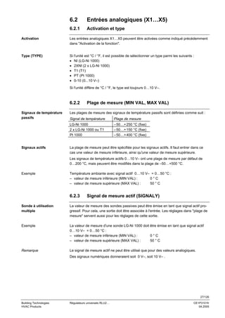 6.2

Entrées analogiques (X1…X5)

6.2.1

Activation et type

Activation

Les entrées analogiques X1…X5 peuvent être activées comme indiqué précédemment
dans "Activation de la fonction".

Type (TYPE)

Si l'unité est °C / °F, il est possible de sélectionner un type parmi les suivants :
• NI (LG-Ni 1000)
• 2XNI (2 x LG-Ni 1000)
• T1 (T1)
• PT (Pt 1000)
• 0-10 (0...10 V–)
Si l'unité diffère de °C / °F, le type est toujours 0…10 V–.

6.2.2
Signaux de température
passifs

Plage de mesure (MIN VAL, MAX VAL)

Les plages de mesure des signaux de température passifs sont définies comme suit :
Plage de mesure

LG-Ni 1000
2 x LG-Ni 1000 ou T1
Pt 1000

Signaux actifs

Signal de température

– 50…+ 250 °C (fixe)
– 50…+ 150 °C (fixe)
– 50…+ 400 °C (fixe)

La plage de mesure peut être spécifiée pour les signaux actifs. Il faut entrer dans ce
cas une valeur de mesure inférieure, ainsi qu'une valeur de mesure supérieure.
Les signaux de température actifs 0…10 V– ont une plage de mesure par défaut de
0…200 °C, mais peuvent être modifiés dans la plage de –50…+500 °C.

Exemple

Température ambiante avec signal actif 0…10 V– = 0…50 °C :
– valeur de mesure inférieure (MIN VAL) :
0°C
– valeur de mesure supérieure (MAX VAL) :
50 ° C

6.2.3

Signal de mesure actif (SIGNALY)

Sonde à utilisation
multiple

La valeur de mesure des sondes passives peut être émise en tant que signal actif progressif. Pour cela, une sortie doit être associée à l'entrée. Les réglages dans "plage de
mesure" servent aussi pour les réglages de cette sortie.

Exemple

La valeur de mesure d'une sonde LG-Ni 1000 doit être émise en tant que signal actif
0…10 V– = 0…50 °C :
– valeur de mesure inférieure (MIN VAL) :
0°C
– valeur de mesure supérieure (MAX VAL) :
50 ° C

Remarque

Le signal de mesure actif ne peut être utilisé que pour des valeurs analogiques.
Des signaux numériques donneraient soit 0 V–, soit 10 V– .

27/126
Building Technologies
HVAC Products

Régulateurs universels RLU2…

CE1P3101fr
04.2005

 