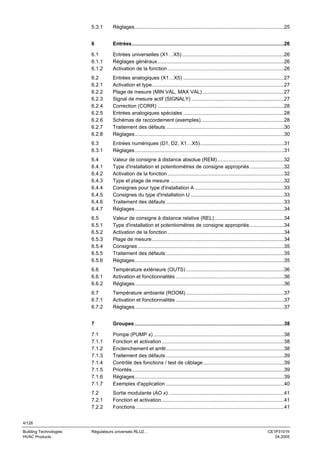 5.3.1

Réglages.........................................................................................................25

6

Entrées...........................................................................................................26

6.1
6.1.1
6.1.2

Entrées universelles (X1…X5)........................................................................26
Réglages généraux.........................................................................................26
Activation de la fonction ..................................................................................26

6.2
6.2.1
6.2.2
6.2.3
6.2.4
6.2.5
6.2.6
6.2.7
6.2.8

Entrées analogiques (X1…X5) .......................................................................27
Activation et type.............................................................................................27
Plage de mesure (MIN VAL, MAX VAL) .........................................................27
Signal de mesure actif (SIGNALY) .................................................................27
Correction (CORR) .........................................................................................28
Entrées analogiques spéciales .......................................................................28
Schémas de raccordement (exemples) ..........................................................28
Traitement des défauts ...................................................................................30
Réglages.........................................................................................................30

6.3
6.3.1

Entrées numériques (D1, D2, X1…X5)...........................................................31
Réglages.........................................................................................................31

6.4
6.4.1
6.4.2
6.4.3
6.4.4
6.4.5
6.4.6
6.4.7

Valeur de consigne à distance absolue (REM)...............................................32
Type d'installation et potentiomètres de consigne appropriés ........................32
Activation de la fonction ..................................................................................32
Type et plage de mesure ................................................................................32
Consignes pour type d'installation A ...............................................................33
Consignes du type d'installation U ..................................................................33
Traitement des défauts ...................................................................................33
Réglages.........................................................................................................34

6.5
6.5.1
6.5.2
6.5.3
6.5.4
6.5.5
6.5.6

Valeur de consigne à distance relative (REL).................................................34
Type d'installation et potentiomètres de consigne appropriés ........................34
Activation de la fonction ..................................................................................34
Plage de mesure.............................................................................................34
Consignes .......................................................................................................35
Traitement des défauts ...................................................................................35
Réglages.........................................................................................................35

6.6
6.6.1
6.6.2

Température extérieure (OUTS) .....................................................................36
Activation et fonctionnalités ............................................................................36
Réglages.........................................................................................................36

6.7
6.7.1
6.7.2

Température ambiante (ROOM) .....................................................................37
Activation et fonctionnalités ............................................................................37
Réglages.........................................................................................................37

7

Groupes .........................................................................................................38

7.1
7.1.1
7.1.2
7.1.3
7.1.4
7.1.5
7.1.6
7.1.7

Pompe (PUMP x) ............................................................................................38
Fonction et activation ......................................................................................38
Enclenchement et arrêt...................................................................................38
Traitement des défauts ...................................................................................39
Contrôle des fonctions / test de câblage.........................................................39
Priorités...........................................................................................................39
Réglages.........................................................................................................39
Exemples d'application ...................................................................................40

7.2
7.2.1
7.2.2

Sortie modulante (AO x) .................................................................................41
Fonction et activation ......................................................................................41
Fonctions ........................................................................................................41

4/126
Building Technologies
HVAC Products

Régulateurs universels RLU2…

CE1P3101fr
04.2005

 